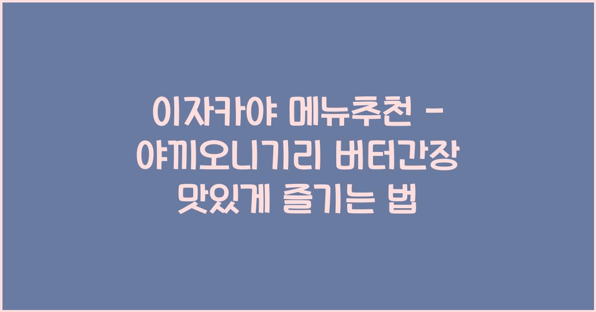 이자카야 메뉴추천 – 야끼오니기리 버터간장 맛있게 즐기는 법